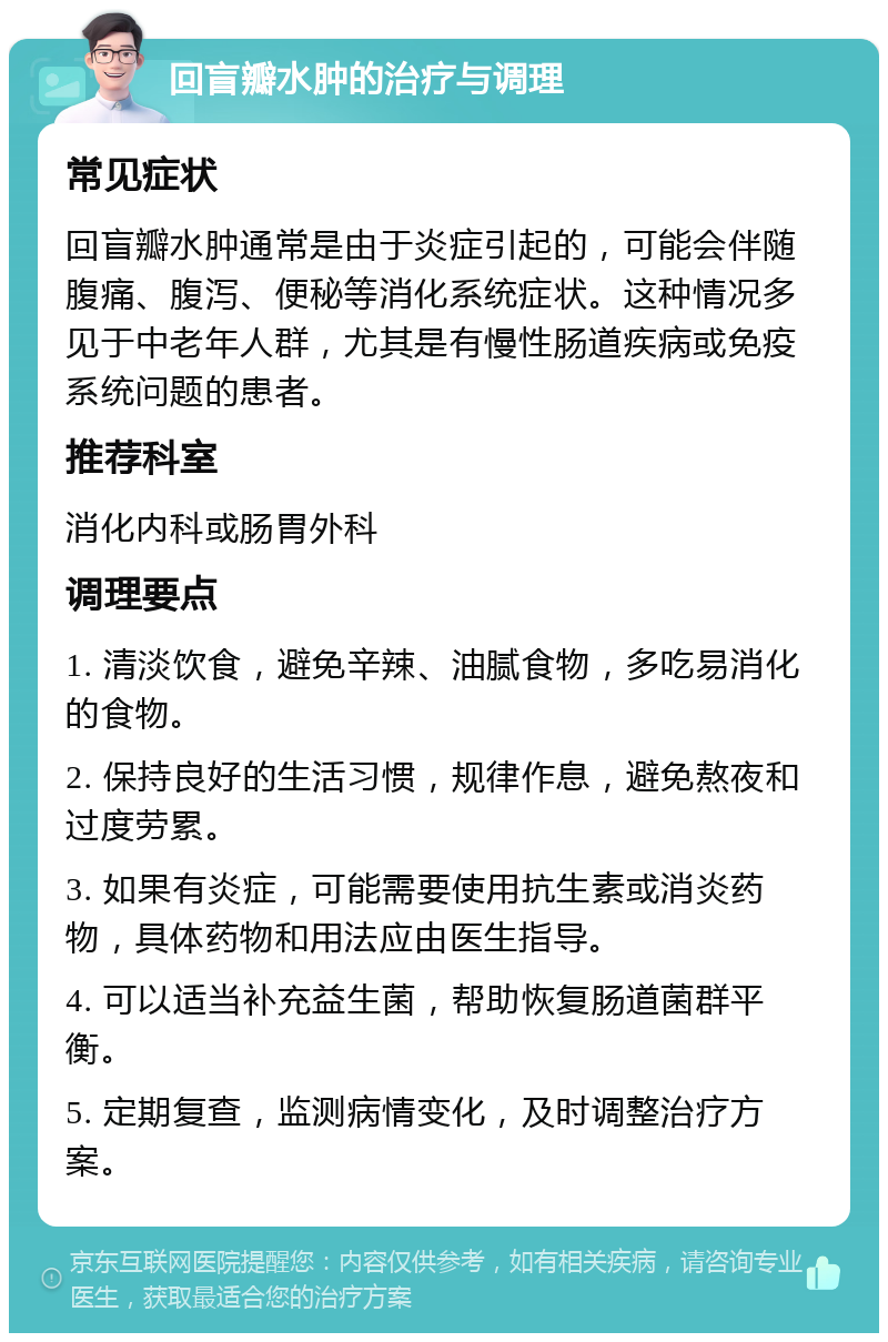 回盲瓣水肿的治疗与调理 常见症状 回盲瓣水肿通常是由于炎症引起的，可能会伴随腹痛、腹泻、便秘等消化系统症状。这种情况多见于中老年人群，尤其是有慢性肠道疾病或免疫系统问题的患者。 推荐科室 消化内科或肠胃外科 调理要点 1. 清淡饮食，避免辛辣、油腻食物，多吃易消化的食物。 2. 保持良好的生活习惯，规律作息，避免熬夜和过度劳累。 3. 如果有炎症，可能需要使用抗生素或消炎药物，具体药物和用法应由医生指导。 4. 可以适当补充益生菌，帮助恢复肠道菌群平衡。 5. 定期复查，监测病情变化，及时调整治疗方案。