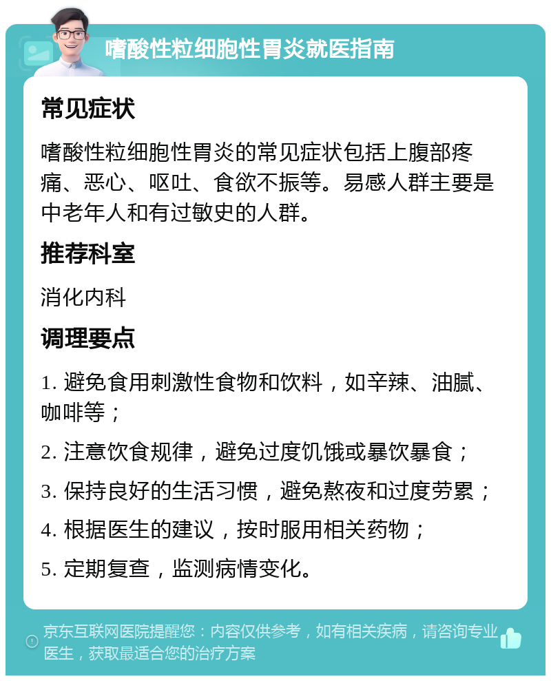 嗜酸性粒细胞性胃炎就医指南 常见症状 嗜酸性粒细胞性胃炎的常见症状包括上腹部疼痛、恶心、呕吐、食欲不振等。易感人群主要是中老年人和有过敏史的人群。 推荐科室 消化内科 调理要点 1. 避免食用刺激性食物和饮料，如辛辣、油腻、咖啡等； 2. 注意饮食规律，避免过度饥饿或暴饮暴食； 3. 保持良好的生活习惯，避免熬夜和过度劳累； 4. 根据医生的建议，按时服用相关药物； 5. 定期复查，监测病情变化。