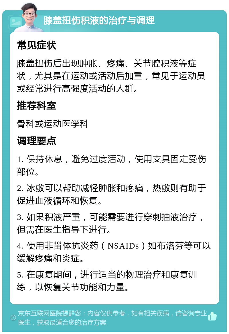 膝盖扭伤积液的治疗与调理 常见症状 膝盖扭伤后出现肿胀、疼痛、关节腔积液等症状，尤其是在运动或活动后加重，常见于运动员或经常进行高强度活动的人群。 推荐科室 骨科或运动医学科 调理要点 1. 保持休息，避免过度活动，使用支具固定受伤部位。 2. 冰敷可以帮助减轻肿胀和疼痛，热敷则有助于促进血液循环和恢复。 3. 如果积液严重，可能需要进行穿刺抽液治疗，但需在医生指导下进行。 4. 使用非甾体抗炎药（NSAIDs）如布洛芬等可以缓解疼痛和炎症。 5. 在康复期间，进行适当的物理治疗和康复训练，以恢复关节功能和力量。