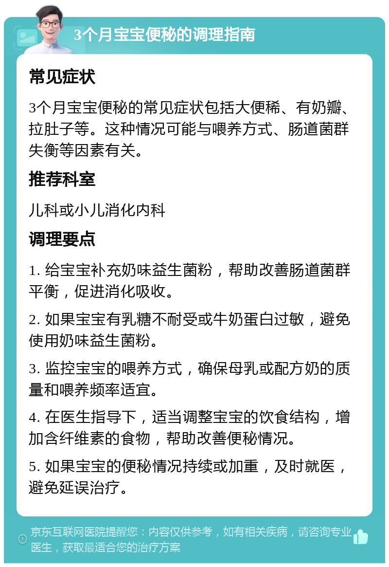 3个月宝宝便秘的调理指南 常见症状 3个月宝宝便秘的常见症状包括大便稀、有奶瓣、拉肚子等。这种情况可能与喂养方式、肠道菌群失衡等因素有关。 推荐科室 儿科或小儿消化内科 调理要点 1. 给宝宝补充奶味益生菌粉，帮助改善肠道菌群平衡，促进消化吸收。 2. 如果宝宝有乳糖不耐受或牛奶蛋白过敏，避免使用奶味益生菌粉。 3. 监控宝宝的喂养方式，确保母乳或配方奶的质量和喂养频率适宜。 4. 在医生指导下，适当调整宝宝的饮食结构，增加含纤维素的食物，帮助改善便秘情况。 5. 如果宝宝的便秘情况持续或加重，及时就医，避免延误治疗。