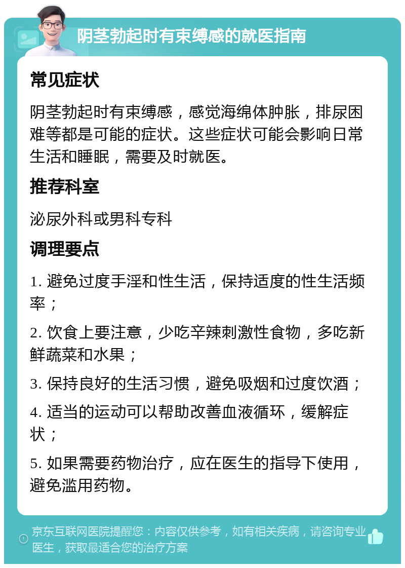 阴茎勃起时有束缚感的就医指南 常见症状 阴茎勃起时有束缚感，感觉海绵体肿胀，排尿困难等都是可能的症状。这些症状可能会影响日常生活和睡眠，需要及时就医。 推荐科室 泌尿外科或男科专科 调理要点 1. 避免过度手淫和性生活，保持适度的性生活频率； 2. 饮食上要注意，少吃辛辣刺激性食物，多吃新鲜蔬菜和水果； 3. 保持良好的生活习惯，避免吸烟和过度饮酒； 4. 适当的运动可以帮助改善血液循环，缓解症状； 5. 如果需要药物治疗，应在医生的指导下使用，避免滥用药物。