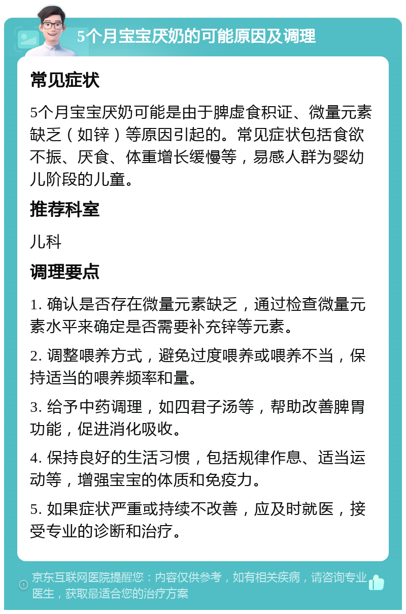 5个月宝宝厌奶的可能原因及调理 常见症状 5个月宝宝厌奶可能是由于脾虚食积证、微量元素缺乏（如锌）等原因引起的。常见症状包括食欲不振、厌食、体重增长缓慢等，易感人群为婴幼儿阶段的儿童。 推荐科室 儿科 调理要点 1. 确认是否存在微量元素缺乏，通过检查微量元素水平来确定是否需要补充锌等元素。 2. 调整喂养方式，避免过度喂养或喂养不当，保持适当的喂养频率和量。 3. 给予中药调理，如四君子汤等，帮助改善脾胃功能，促进消化吸收。 4. 保持良好的生活习惯，包括规律作息、适当运动等，增强宝宝的体质和免疫力。 5. 如果症状严重或持续不改善，应及时就医，接受专业的诊断和治疗。