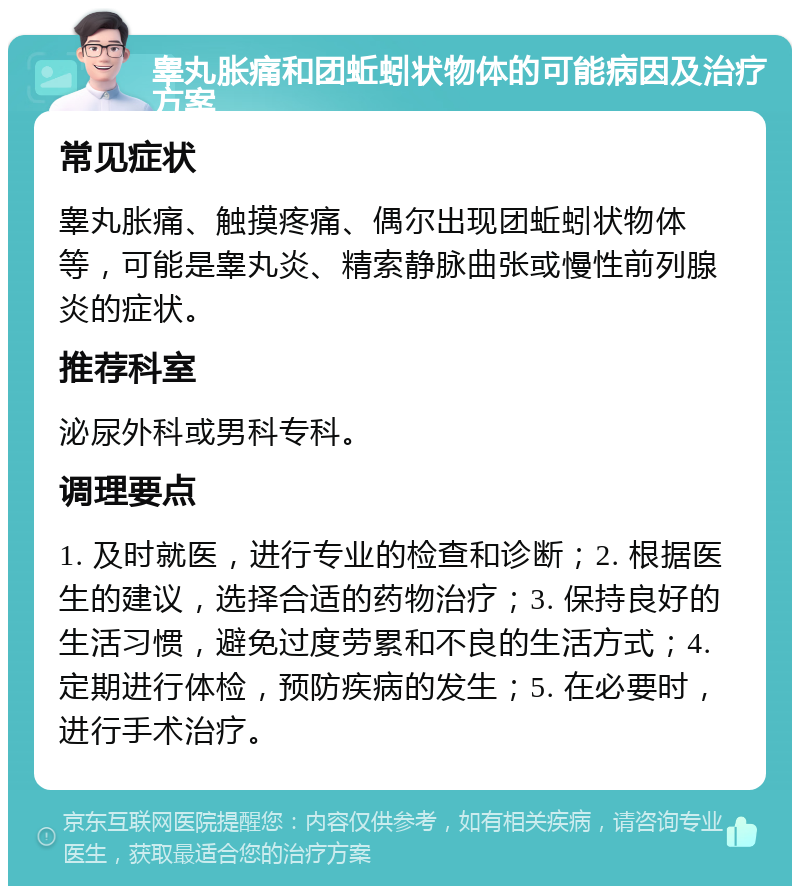 睾丸胀痛和团蚯蚓状物体的可能病因及治疗方案 常见症状 睾丸胀痛、触摸疼痛、偶尔出现团蚯蚓状物体等，可能是睾丸炎、精索静脉曲张或慢性前列腺炎的症状。 推荐科室 泌尿外科或男科专科。 调理要点 1. 及时就医，进行专业的检查和诊断；2. 根据医生的建议，选择合适的药物治疗；3. 保持良好的生活习惯，避免过度劳累和不良的生活方式；4. 定期进行体检，预防疾病的发生；5. 在必要时，进行手术治疗。