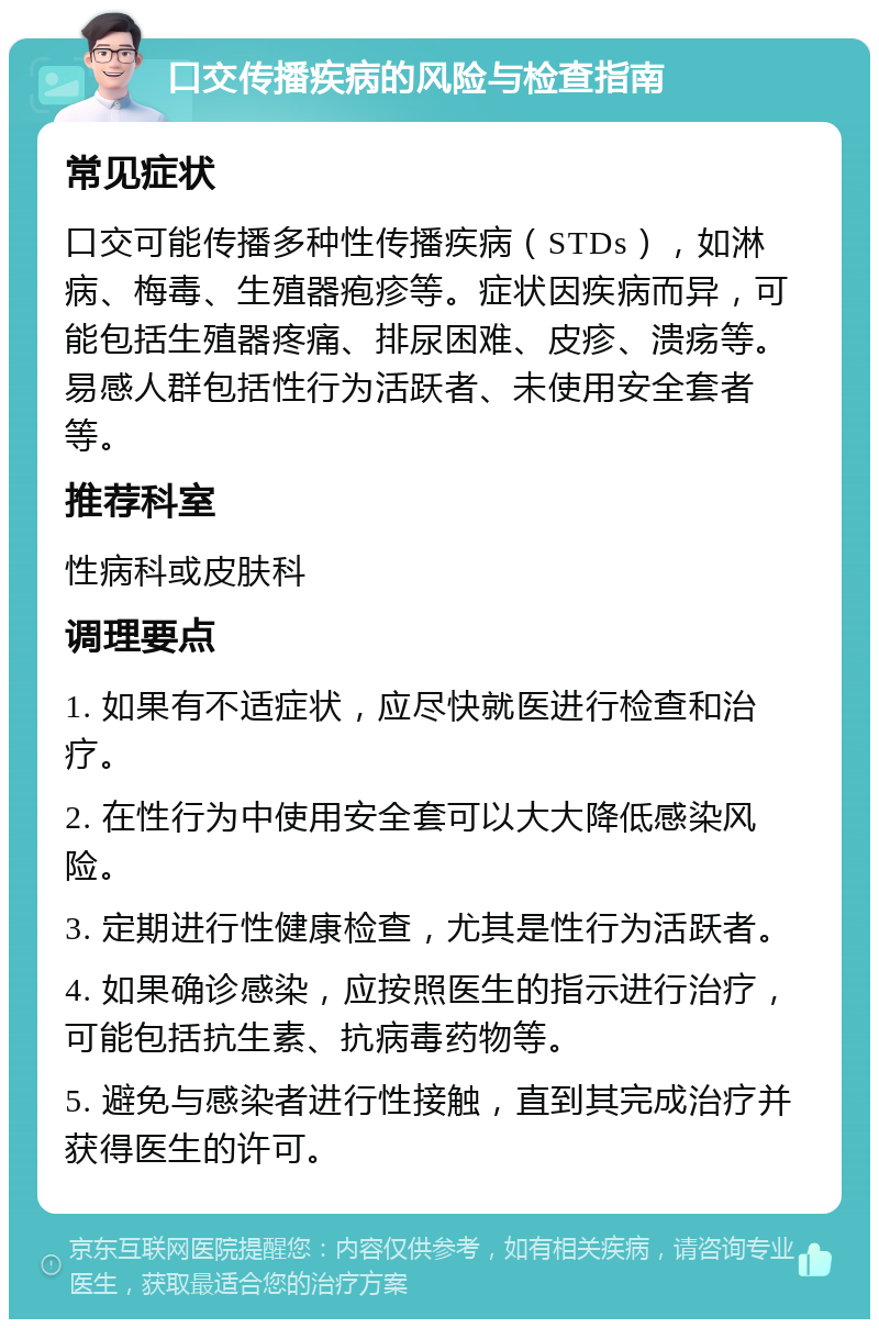 口交传播疾病的风险与检查指南 常见症状 口交可能传播多种性传播疾病（STDs），如淋病、梅毒、生殖器疱疹等。症状因疾病而异，可能包括生殖器疼痛、排尿困难、皮疹、溃疡等。易感人群包括性行为活跃者、未使用安全套者等。 推荐科室 性病科或皮肤科 调理要点 1. 如果有不适症状，应尽快就医进行检查和治疗。 2. 在性行为中使用安全套可以大大降低感染风险。 3. 定期进行性健康检查，尤其是性行为活跃者。 4. 如果确诊感染，应按照医生的指示进行治疗，可能包括抗生素、抗病毒药物等。 5. 避免与感染者进行性接触，直到其完成治疗并获得医生的许可。