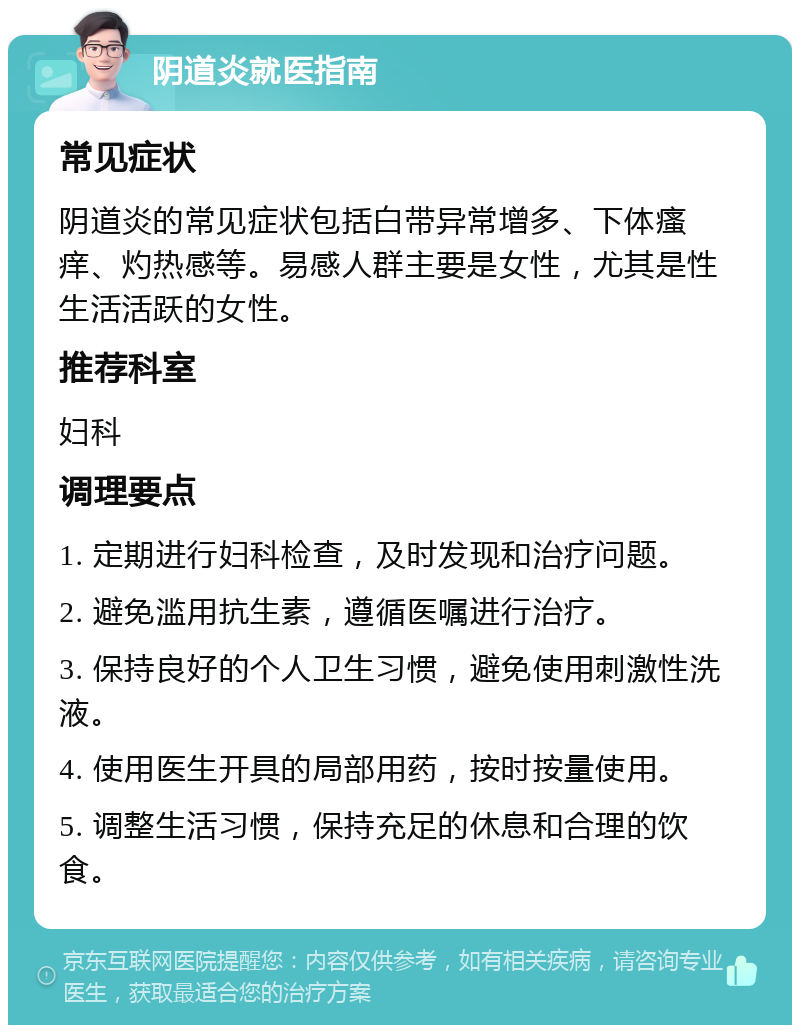 阴道炎就医指南 常见症状 阴道炎的常见症状包括白带异常增多、下体瘙痒、灼热感等。易感人群主要是女性，尤其是性生活活跃的女性。 推荐科室 妇科 调理要点 1. 定期进行妇科检查，及时发现和治疗问题。 2. 避免滥用抗生素，遵循医嘱进行治疗。 3. 保持良好的个人卫生习惯，避免使用刺激性洗液。 4. 使用医生开具的局部用药，按时按量使用。 5. 调整生活习惯，保持充足的休息和合理的饮食。