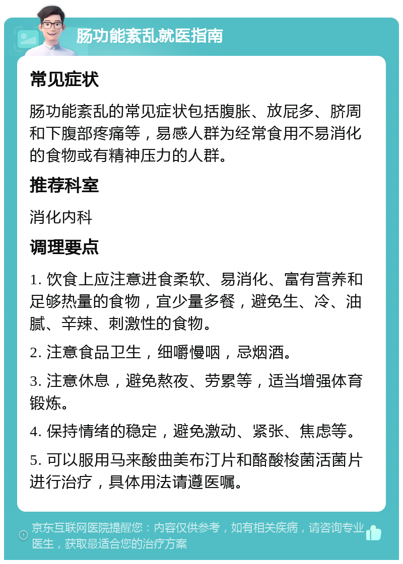 肠功能紊乱就医指南 常见症状 肠功能紊乱的常见症状包括腹胀、放屁多、脐周和下腹部疼痛等，易感人群为经常食用不易消化的食物或有精神压力的人群。 推荐科室 消化内科 调理要点 1. 饮食上应注意进食柔软、易消化、富有营养和足够热量的食物，宜少量多餐，避免生、冷、油腻、辛辣、刺激性的食物。 2. 注意食品卫生，细嚼慢咽，忌烟酒。 3. 注意休息，避免熬夜、劳累等，适当增强体育锻炼。 4. 保持情绪的稳定，避免激动、紧张、焦虑等。 5. 可以服用马来酸曲美布汀片和酪酸梭菌活菌片进行治疗，具体用法请遵医嘱。