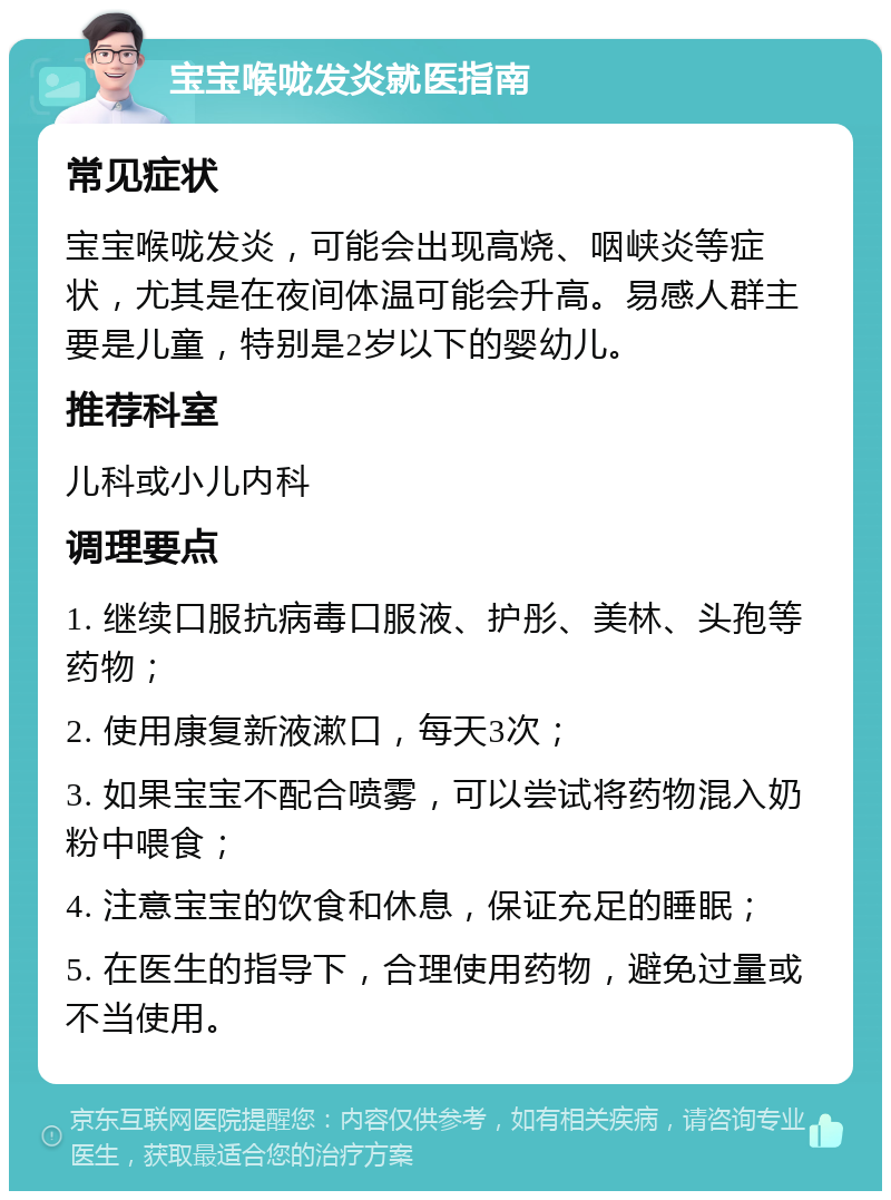 宝宝喉咙发炎就医指南 常见症状 宝宝喉咙发炎，可能会出现高烧、咽峡炎等症状，尤其是在夜间体温可能会升高。易感人群主要是儿童，特别是2岁以下的婴幼儿。 推荐科室 儿科或小儿内科 调理要点 1. 继续口服抗病毒口服液、护彤、美林、头孢等药物； 2. 使用康复新液漱口，每天3次； 3. 如果宝宝不配合喷雾，可以尝试将药物混入奶粉中喂食； 4. 注意宝宝的饮食和休息，保证充足的睡眠； 5. 在医生的指导下，合理使用药物，避免过量或不当使用。