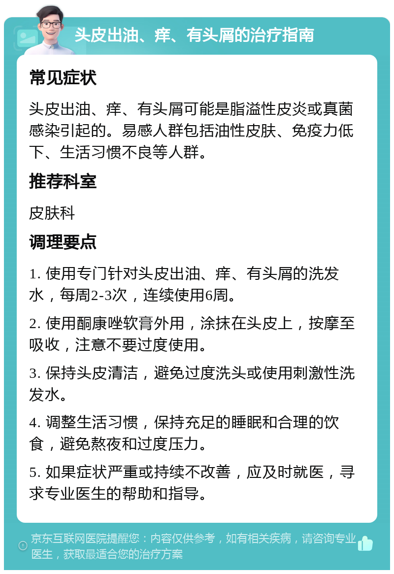 头皮出油、痒、有头屑的治疗指南 常见症状 头皮出油、痒、有头屑可能是脂溢性皮炎或真菌感染引起的。易感人群包括油性皮肤、免疫力低下、生活习惯不良等人群。 推荐科室 皮肤科 调理要点 1. 使用专门针对头皮出油、痒、有头屑的洗发水，每周2-3次，连续使用6周。 2. 使用酮康唑软膏外用，涂抹在头皮上，按摩至吸收，注意不要过度使用。 3. 保持头皮清洁，避免过度洗头或使用刺激性洗发水。 4. 调整生活习惯，保持充足的睡眠和合理的饮食，避免熬夜和过度压力。 5. 如果症状严重或持续不改善，应及时就医，寻求专业医生的帮助和指导。