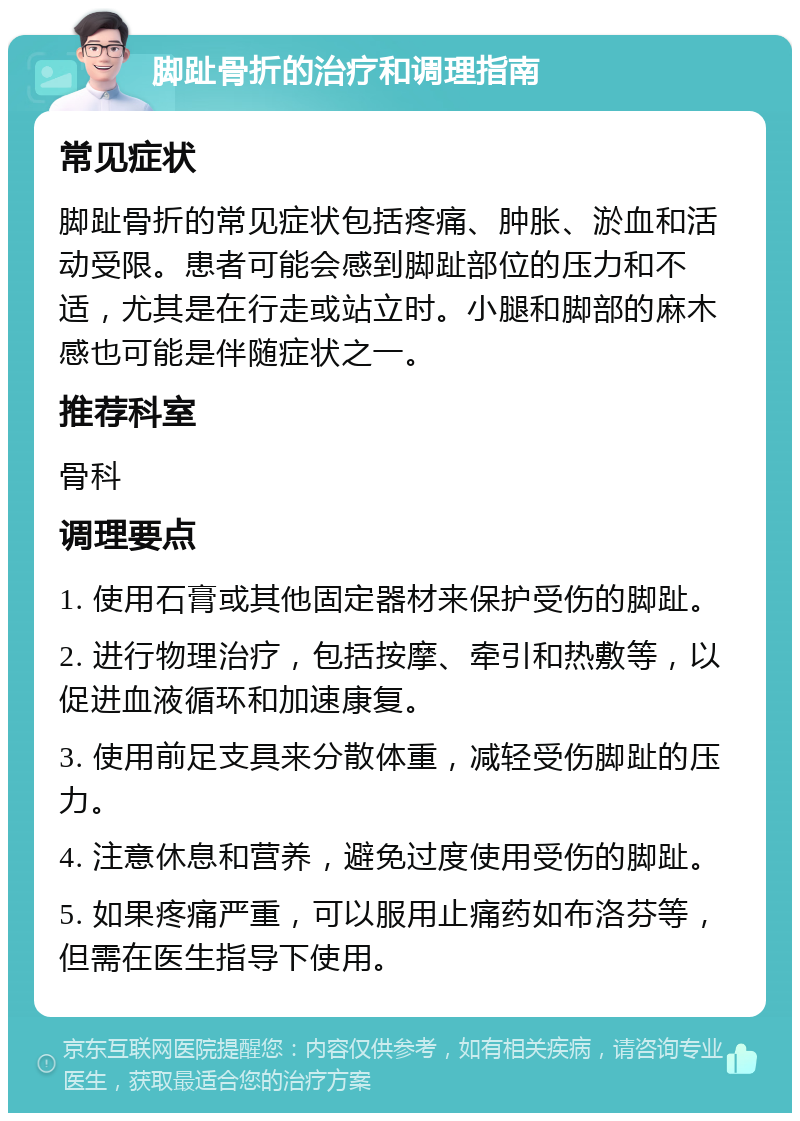 脚趾骨折的治疗和调理指南 常见症状 脚趾骨折的常见症状包括疼痛、肿胀、淤血和活动受限。患者可能会感到脚趾部位的压力和不适，尤其是在行走或站立时。小腿和脚部的麻木感也可能是伴随症状之一。 推荐科室 骨科 调理要点 1. 使用石膏或其他固定器材来保护受伤的脚趾。 2. 进行物理治疗，包括按摩、牵引和热敷等，以促进血液循环和加速康复。 3. 使用前足支具来分散体重，减轻受伤脚趾的压力。 4. 注意休息和营养，避免过度使用受伤的脚趾。 5. 如果疼痛严重，可以服用止痛药如布洛芬等，但需在医生指导下使用。