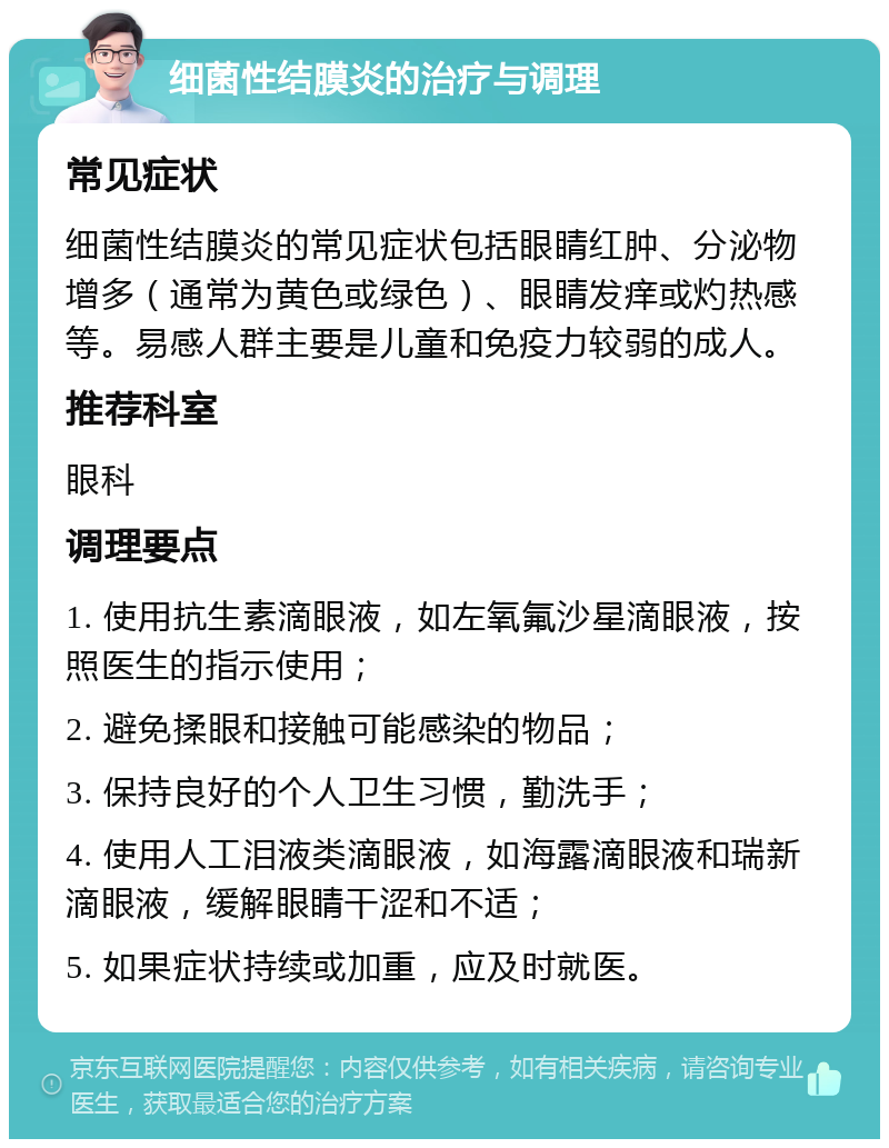 细菌性结膜炎的治疗与调理 常见症状 细菌性结膜炎的常见症状包括眼睛红肿、分泌物增多（通常为黄色或绿色）、眼睛发痒或灼热感等。易感人群主要是儿童和免疫力较弱的成人。 推荐科室 眼科 调理要点 1. 使用抗生素滴眼液，如左氧氟沙星滴眼液，按照医生的指示使用； 2. 避免揉眼和接触可能感染的物品； 3. 保持良好的个人卫生习惯，勤洗手； 4. 使用人工泪液类滴眼液，如海露滴眼液和瑞新滴眼液，缓解眼睛干涩和不适； 5. 如果症状持续或加重，应及时就医。