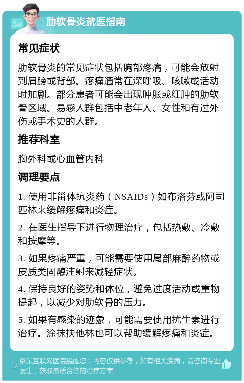 肋软骨炎就医指南 常见症状 肋软骨炎的常见症状包括胸部疼痛，可能会放射到肩膀或背部。疼痛通常在深呼吸、咳嗽或活动时加剧。部分患者可能会出现肿胀或红肿的肋软骨区域。易感人群包括中老年人、女性和有过外伤或手术史的人群。 推荐科室 胸外科或心血管内科 调理要点 1. 使用非甾体抗炎药（NSAIDs）如布洛芬或阿司匹林来缓解疼痛和炎症。 2. 在医生指导下进行物理治疗，包括热敷、冷敷和按摩等。 3. 如果疼痛严重，可能需要使用局部麻醉药物或皮质类固醇注射来减轻症状。 4. 保持良好的姿势和体位，避免过度活动或重物提起，以减少对肋软骨的压力。 5. 如果有感染的迹象，可能需要使用抗生素进行治疗。涂抹扶他林也可以帮助缓解疼痛和炎症。