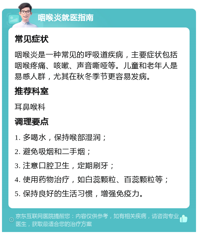 咽喉炎就医指南 常见症状 咽喉炎是一种常见的呼吸道疾病，主要症状包括咽喉疼痛、咳嗽、声音嘶哑等。儿童和老年人是易感人群，尤其在秋冬季节更容易发病。 推荐科室 耳鼻喉科 调理要点 1. 多喝水，保持喉部湿润； 2. 避免吸烟和二手烟； 3. 注意口腔卫生，定期刷牙； 4. 使用药物治疗，如白蕊颗粒、百蕊颗粒等； 5. 保持良好的生活习惯，增强免疫力。