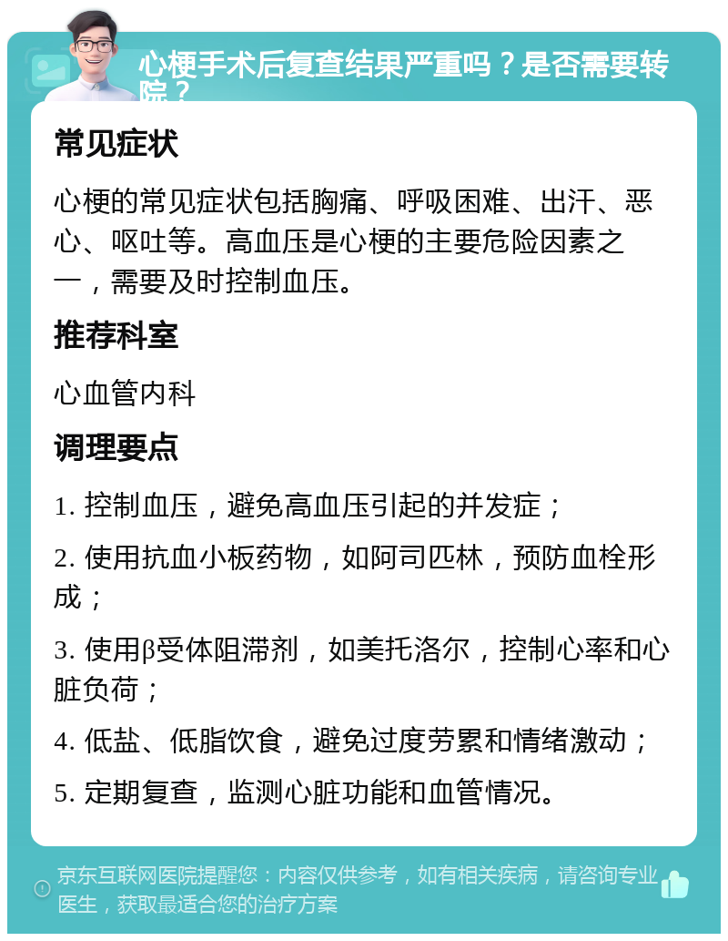 心梗手术后复查结果严重吗？是否需要转院？ 常见症状 心梗的常见症状包括胸痛、呼吸困难、出汗、恶心、呕吐等。高血压是心梗的主要危险因素之一，需要及时控制血压。 推荐科室 心血管内科 调理要点 1. 控制血压，避免高血压引起的并发症； 2. 使用抗血小板药物，如阿司匹林，预防血栓形成； 3. 使用β受体阻滞剂，如美托洛尔，控制心率和心脏负荷； 4. 低盐、低脂饮食，避免过度劳累和情绪激动； 5. 定期复查，监测心脏功能和血管情况。