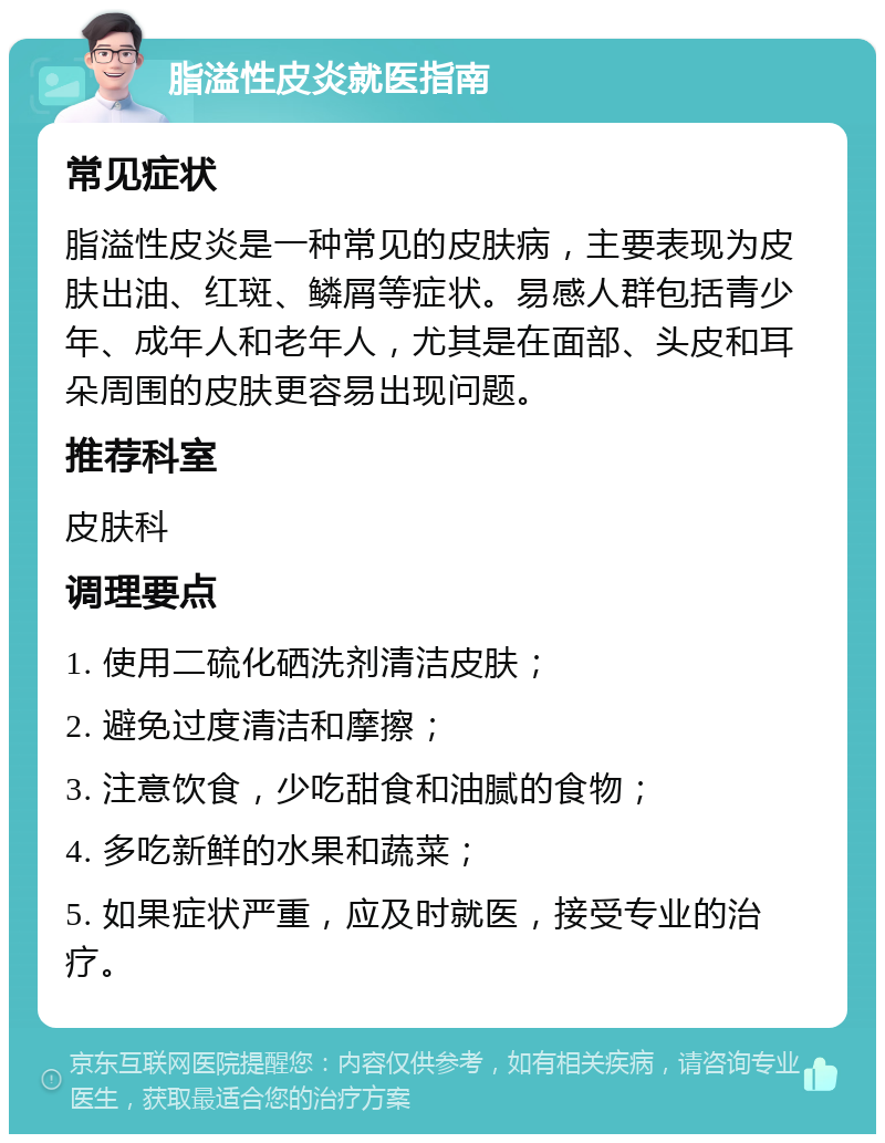 脂溢性皮炎就医指南 常见症状 脂溢性皮炎是一种常见的皮肤病，主要表现为皮肤出油、红斑、鳞屑等症状。易感人群包括青少年、成年人和老年人，尤其是在面部、头皮和耳朵周围的皮肤更容易出现问题。 推荐科室 皮肤科 调理要点 1. 使用二硫化硒洗剂清洁皮肤； 2. 避免过度清洁和摩擦； 3. 注意饮食，少吃甜食和油腻的食物； 4. 多吃新鲜的水果和蔬菜； 5. 如果症状严重，应及时就医，接受专业的治疗。