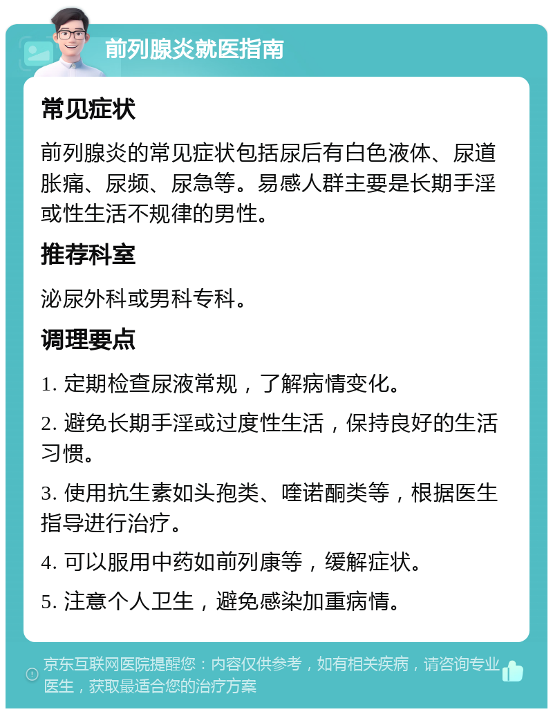 前列腺炎就医指南 常见症状 前列腺炎的常见症状包括尿后有白色液体、尿道胀痛、尿频、尿急等。易感人群主要是长期手淫或性生活不规律的男性。 推荐科室 泌尿外科或男科专科。 调理要点 1. 定期检查尿液常规，了解病情变化。 2. 避免长期手淫或过度性生活，保持良好的生活习惯。 3. 使用抗生素如头孢类、喹诺酮类等，根据医生指导进行治疗。 4. 可以服用中药如前列康等，缓解症状。 5. 注意个人卫生，避免感染加重病情。