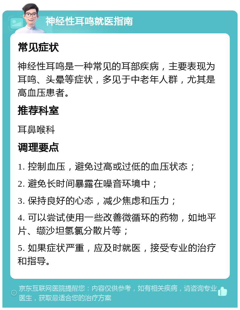 神经性耳鸣就医指南 常见症状 神经性耳鸣是一种常见的耳部疾病，主要表现为耳鸣、头晕等症状，多见于中老年人群，尤其是高血压患者。 推荐科室 耳鼻喉科 调理要点 1. 控制血压，避免过高或过低的血压状态； 2. 避免长时间暴露在噪音环境中； 3. 保持良好的心态，减少焦虑和压力； 4. 可以尝试使用一些改善微循环的药物，如地平片、缬沙坦氢氯分散片等； 5. 如果症状严重，应及时就医，接受专业的治疗和指导。