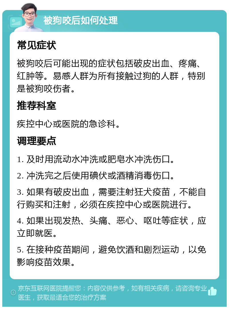 被狗咬后如何处理 常见症状 被狗咬后可能出现的症状包括破皮出血、疼痛、红肿等。易感人群为所有接触过狗的人群，特别是被狗咬伤者。 推荐科室 疾控中心或医院的急诊科。 调理要点 1. 及时用流动水冲洗或肥皂水冲洗伤口。 2. 冲洗完之后使用碘伏或酒精消毒伤口。 3. 如果有破皮出血，需要注射狂犬疫苗，不能自行购买和注射，必须在疾控中心或医院进行。 4. 如果出现发热、头痛、恶心、呕吐等症状，应立即就医。 5. 在接种疫苗期间，避免饮酒和剧烈运动，以免影响疫苗效果。