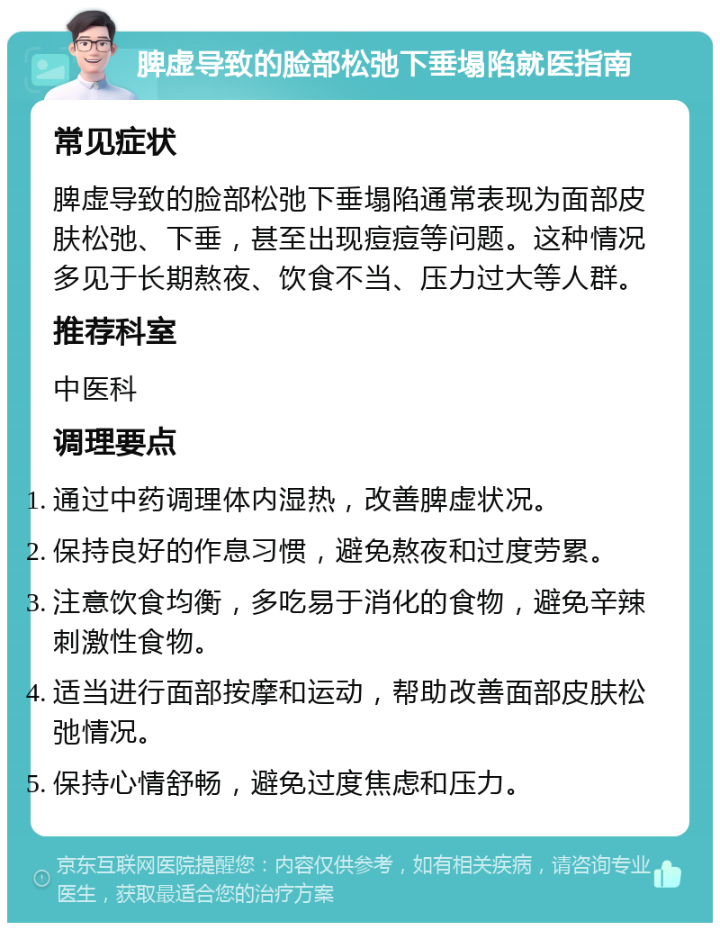 脾虚导致的脸部松弛下垂塌陷就医指南 常见症状 脾虚导致的脸部松弛下垂塌陷通常表现为面部皮肤松弛、下垂，甚至出现痘痘等问题。这种情况多见于长期熬夜、饮食不当、压力过大等人群。 推荐科室 中医科 调理要点 通过中药调理体内湿热，改善脾虚状况。 保持良好的作息习惯，避免熬夜和过度劳累。 注意饮食均衡，多吃易于消化的食物，避免辛辣刺激性食物。 适当进行面部按摩和运动，帮助改善面部皮肤松弛情况。 保持心情舒畅，避免过度焦虑和压力。