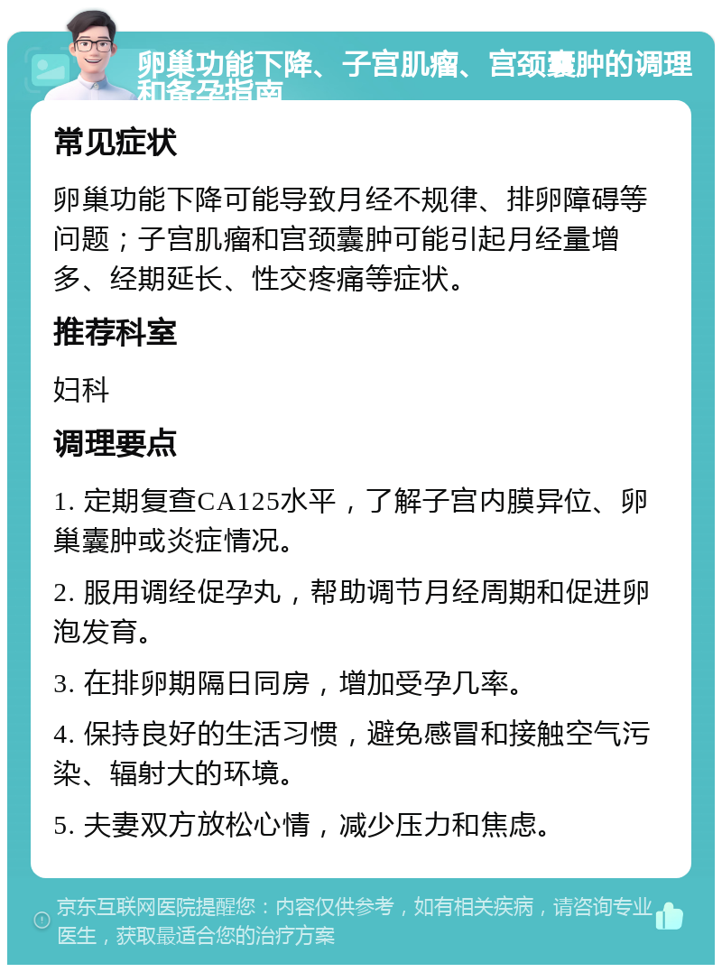 卵巢功能下降、子宫肌瘤、宫颈囊肿的调理和备孕指南 常见症状 卵巢功能下降可能导致月经不规律、排卵障碍等问题；子宫肌瘤和宫颈囊肿可能引起月经量增多、经期延长、性交疼痛等症状。 推荐科室 妇科 调理要点 1. 定期复查CA125水平，了解子宫内膜异位、卵巢囊肿或炎症情况。 2. 服用调经促孕丸，帮助调节月经周期和促进卵泡发育。 3. 在排卵期隔日同房，增加受孕几率。 4. 保持良好的生活习惯，避免感冒和接触空气污染、辐射大的环境。 5. 夫妻双方放松心情，减少压力和焦虑。