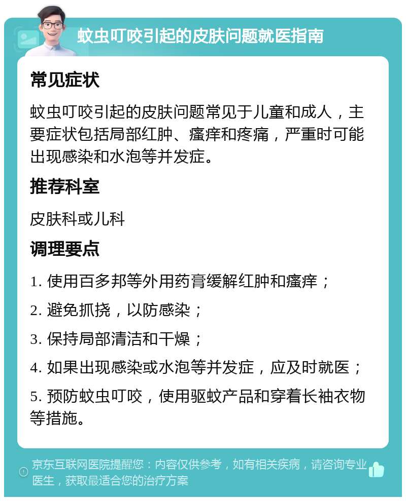 蚊虫叮咬引起的皮肤问题就医指南 常见症状 蚊虫叮咬引起的皮肤问题常见于儿童和成人，主要症状包括局部红肿、瘙痒和疼痛，严重时可能出现感染和水泡等并发症。 推荐科室 皮肤科或儿科 调理要点 1. 使用百多邦等外用药膏缓解红肿和瘙痒； 2. 避免抓挠，以防感染； 3. 保持局部清洁和干燥； 4. 如果出现感染或水泡等并发症，应及时就医； 5. 预防蚊虫叮咬，使用驱蚊产品和穿着长袖衣物等措施。