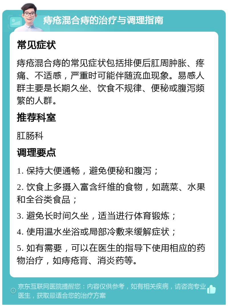 痔疮混合痔的治疗与调理指南 常见症状 痔疮混合痔的常见症状包括排便后肛周肿胀、疼痛、不适感，严重时可能伴随流血现象。易感人群主要是长期久坐、饮食不规律、便秘或腹泻频繁的人群。 推荐科室 肛肠科 调理要点 1. 保持大便通畅，避免便秘和腹泻； 2. 饮食上多摄入富含纤维的食物，如蔬菜、水果和全谷类食品； 3. 避免长时间久坐，适当进行体育锻炼； 4. 使用温水坐浴或局部冷敷来缓解症状； 5. 如有需要，可以在医生的指导下使用相应的药物治疗，如痔疮膏、消炎药等。