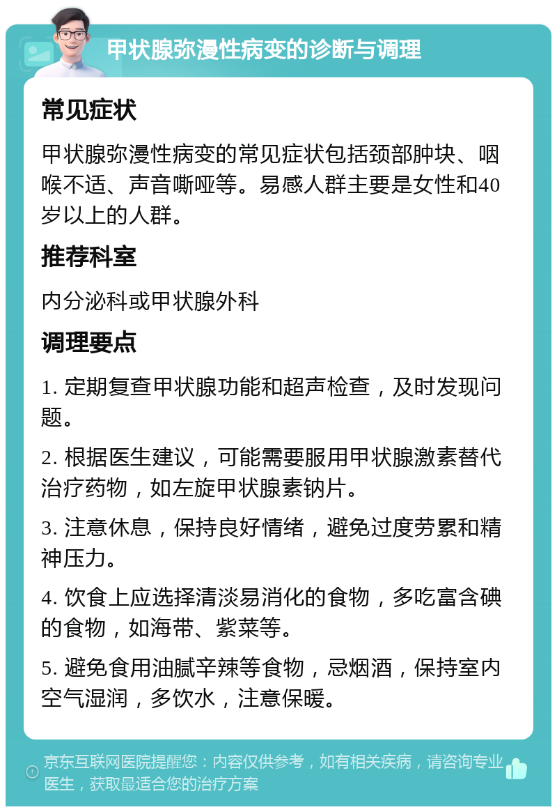 甲状腺弥漫性病变的诊断与调理 常见症状 甲状腺弥漫性病变的常见症状包括颈部肿块、咽喉不适、声音嘶哑等。易感人群主要是女性和40岁以上的人群。 推荐科室 内分泌科或甲状腺外科 调理要点 1. 定期复查甲状腺功能和超声检查，及时发现问题。 2. 根据医生建议，可能需要服用甲状腺激素替代治疗药物，如左旋甲状腺素钠片。 3. 注意休息，保持良好情绪，避免过度劳累和精神压力。 4. 饮食上应选择清淡易消化的食物，多吃富含碘的食物，如海带、紫菜等。 5. 避免食用油腻辛辣等食物，忌烟酒，保持室内空气湿润，多饮水，注意保暖。