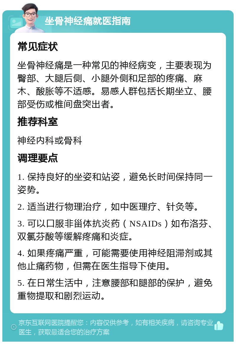 坐骨神经痛就医指南 常见症状 坐骨神经痛是一种常见的神经病变，主要表现为臀部、大腿后侧、小腿外侧和足部的疼痛、麻木、酸胀等不适感。易感人群包括长期坐立、腰部受伤或椎间盘突出者。 推荐科室 神经内科或骨科 调理要点 1. 保持良好的坐姿和站姿，避免长时间保持同一姿势。 2. 适当进行物理治疗，如中医理疗、针灸等。 3. 可以口服非甾体抗炎药（NSAIDs）如布洛芬、双氯芬酸等缓解疼痛和炎症。 4. 如果疼痛严重，可能需要使用神经阻滞剂或其他止痛药物，但需在医生指导下使用。 5. 在日常生活中，注意腰部和腿部的保护，避免重物提取和剧烈运动。