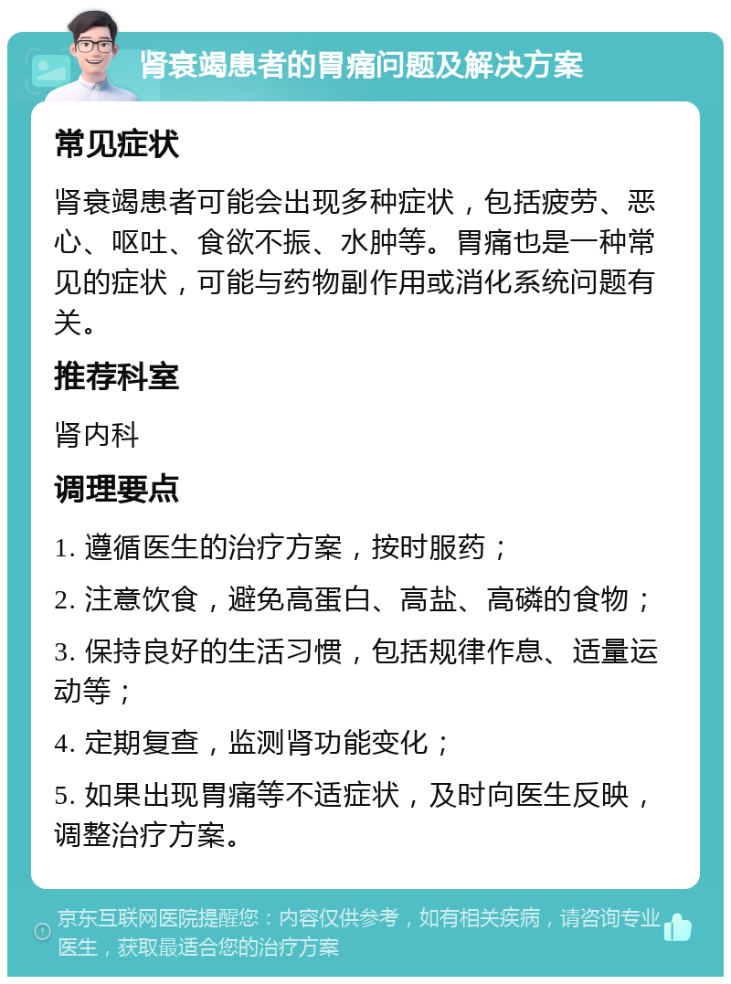 肾衰竭患者的胃痛问题及解决方案 常见症状 肾衰竭患者可能会出现多种症状，包括疲劳、恶心、呕吐、食欲不振、水肿等。胃痛也是一种常见的症状，可能与药物副作用或消化系统问题有关。 推荐科室 肾内科 调理要点 1. 遵循医生的治疗方案，按时服药； 2. 注意饮食，避免高蛋白、高盐、高磷的食物； 3. 保持良好的生活习惯，包括规律作息、适量运动等； 4. 定期复查，监测肾功能变化； 5. 如果出现胃痛等不适症状，及时向医生反映，调整治疗方案。