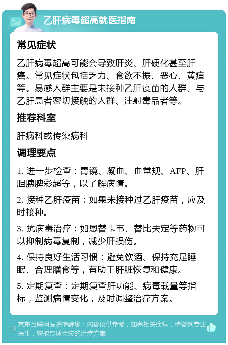 乙肝病毒超高就医指南 常见症状 乙肝病毒超高可能会导致肝炎、肝硬化甚至肝癌。常见症状包括乏力、食欲不振、恶心、黄疸等。易感人群主要是未接种乙肝疫苗的人群、与乙肝患者密切接触的人群、注射毒品者等。 推荐科室 肝病科或传染病科 调理要点 1. 进一步检查：胃镜、凝血、血常规、AFP、肝胆胰脾彩超等，以了解病情。 2. 接种乙肝疫苗：如果未接种过乙肝疫苗，应及时接种。 3. 抗病毒治疗：如恩替卡韦、替比夫定等药物可以抑制病毒复制，减少肝损伤。 4. 保持良好生活习惯：避免饮酒、保持充足睡眠、合理膳食等，有助于肝脏恢复和健康。 5. 定期复查：定期复查肝功能、病毒载量等指标，监测病情变化，及时调整治疗方案。