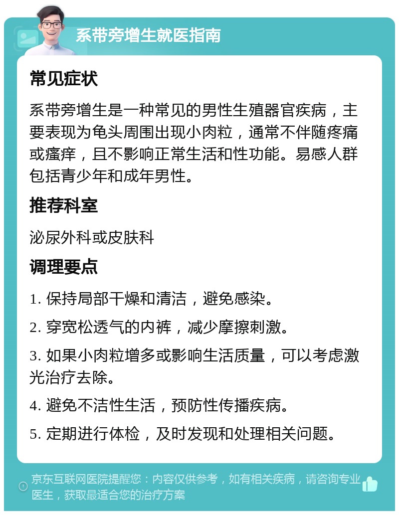 系带旁增生就医指南 常见症状 系带旁增生是一种常见的男性生殖器官疾病，主要表现为龟头周围出现小肉粒，通常不伴随疼痛或瘙痒，且不影响正常生活和性功能。易感人群包括青少年和成年男性。 推荐科室 泌尿外科或皮肤科 调理要点 1. 保持局部干燥和清洁，避免感染。 2. 穿宽松透气的内裤，减少摩擦刺激。 3. 如果小肉粒增多或影响生活质量，可以考虑激光治疗去除。 4. 避免不洁性生活，预防性传播疾病。 5. 定期进行体检，及时发现和处理相关问题。