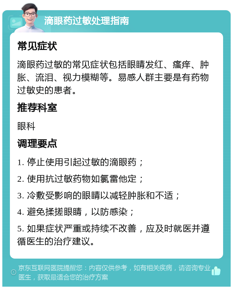 滴眼药过敏处理指南 常见症状 滴眼药过敏的常见症状包括眼睛发红、瘙痒、肿胀、流泪、视力模糊等。易感人群主要是有药物过敏史的患者。 推荐科室 眼科 调理要点 1. 停止使用引起过敏的滴眼药； 2. 使用抗过敏药物如氯雷他定； 3. 冷敷受影响的眼睛以减轻肿胀和不适； 4. 避免揉搓眼睛，以防感染； 5. 如果症状严重或持续不改善，应及时就医并遵循医生的治疗建议。