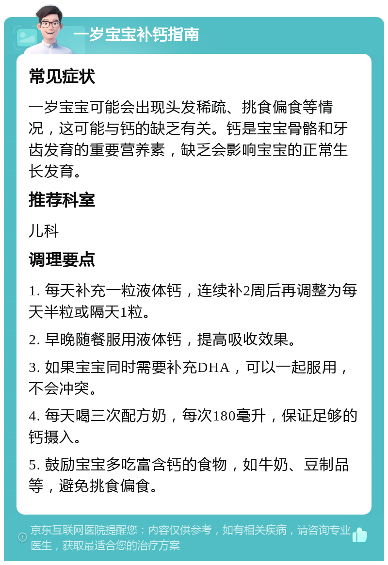 一岁宝宝补钙指南 常见症状 一岁宝宝可能会出现头发稀疏、挑食偏食等情况，这可能与钙的缺乏有关。钙是宝宝骨骼和牙齿发育的重要营养素，缺乏会影响宝宝的正常生长发育。 推荐科室 儿科 调理要点 1. 每天补充一粒液体钙，连续补2周后再调整为每天半粒或隔天1粒。 2. 早晚随餐服用液体钙，提高吸收效果。 3. 如果宝宝同时需要补充DHA，可以一起服用，不会冲突。 4. 每天喝三次配方奶，每次180毫升，保证足够的钙摄入。 5. 鼓励宝宝多吃富含钙的食物，如牛奶、豆制品等，避免挑食偏食。