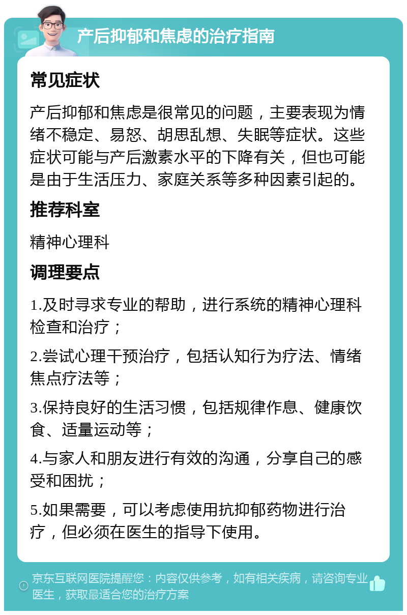 产后抑郁和焦虑的治疗指南 常见症状 产后抑郁和焦虑是很常见的问题，主要表现为情绪不稳定、易怒、胡思乱想、失眠等症状。这些症状可能与产后激素水平的下降有关，但也可能是由于生活压力、家庭关系等多种因素引起的。 推荐科室 精神心理科 调理要点 1.及时寻求专业的帮助，进行系统的精神心理科检查和治疗； 2.尝试心理干预治疗，包括认知行为疗法、情绪焦点疗法等； 3.保持良好的生活习惯，包括规律作息、健康饮食、适量运动等； 4.与家人和朋友进行有效的沟通，分享自己的感受和困扰； 5.如果需要，可以考虑使用抗抑郁药物进行治疗，但必须在医生的指导下使用。