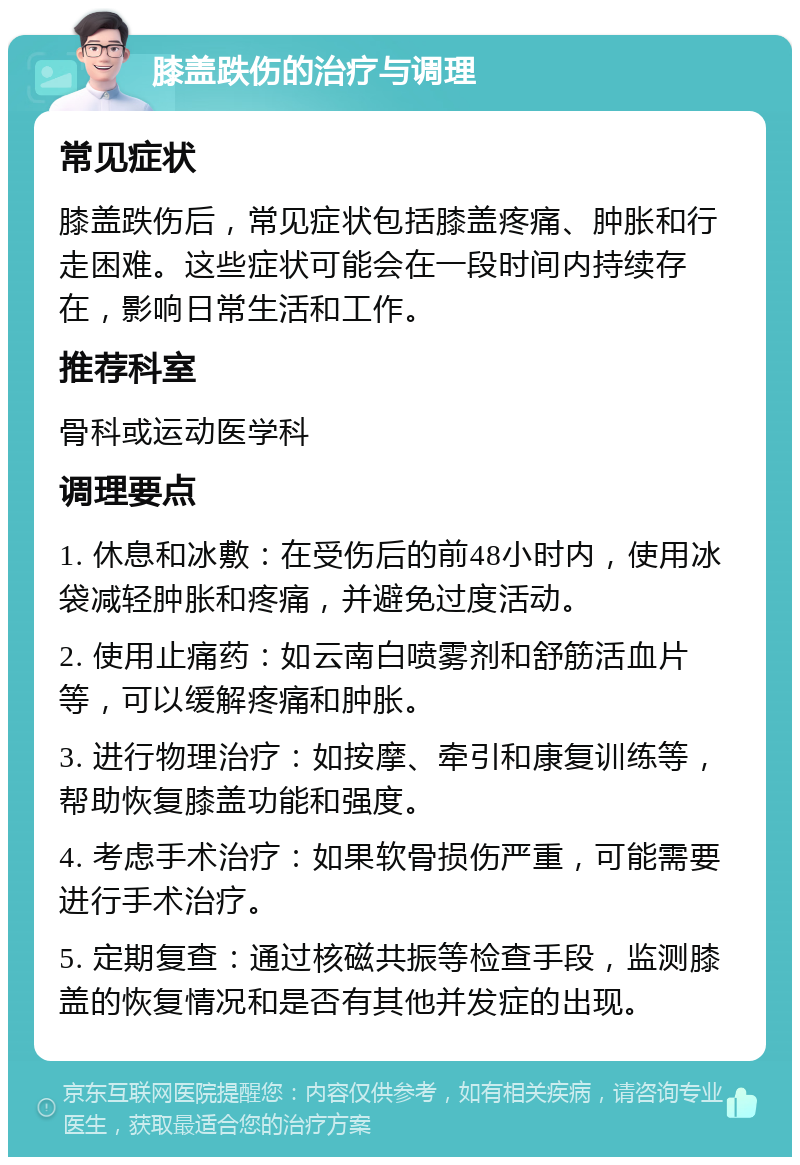 膝盖跌伤的治疗与调理 常见症状 膝盖跌伤后，常见症状包括膝盖疼痛、肿胀和行走困难。这些症状可能会在一段时间内持续存在，影响日常生活和工作。 推荐科室 骨科或运动医学科 调理要点 1. 休息和冰敷：在受伤后的前48小时内，使用冰袋减轻肿胀和疼痛，并避免过度活动。 2. 使用止痛药：如云南白喷雾剂和舒筋活血片等，可以缓解疼痛和肿胀。 3. 进行物理治疗：如按摩、牵引和康复训练等，帮助恢复膝盖功能和强度。 4. 考虑手术治疗：如果软骨损伤严重，可能需要进行手术治疗。 5. 定期复查：通过核磁共振等检查手段，监测膝盖的恢复情况和是否有其他并发症的出现。