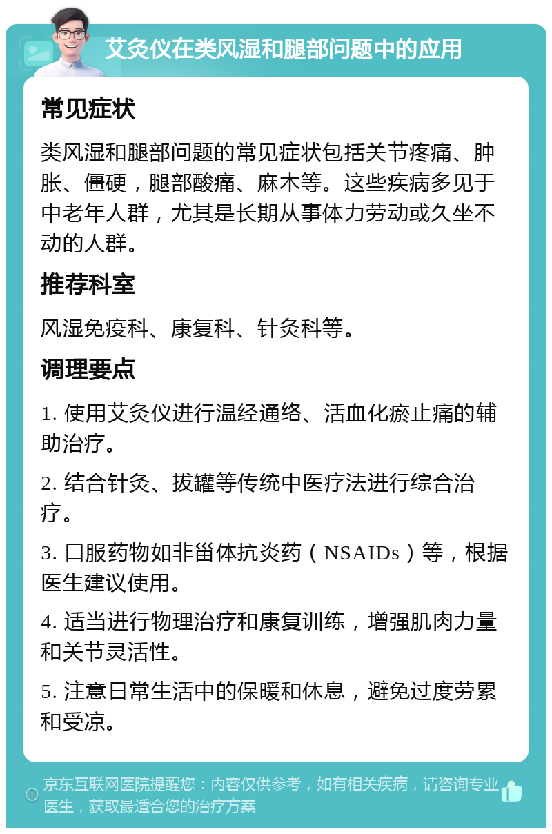 艾灸仪在类风湿和腿部问题中的应用 常见症状 类风湿和腿部问题的常见症状包括关节疼痛、肿胀、僵硬，腿部酸痛、麻木等。这些疾病多见于中老年人群，尤其是长期从事体力劳动或久坐不动的人群。 推荐科室 风湿免疫科、康复科、针灸科等。 调理要点 1. 使用艾灸仪进行温经通络、活血化瘀止痛的辅助治疗。 2. 结合针灸、拔罐等传统中医疗法进行综合治疗。 3. 口服药物如非甾体抗炎药（NSAIDs）等，根据医生建议使用。 4. 适当进行物理治疗和康复训练，增强肌肉力量和关节灵活性。 5. 注意日常生活中的保暖和休息，避免过度劳累和受凉。