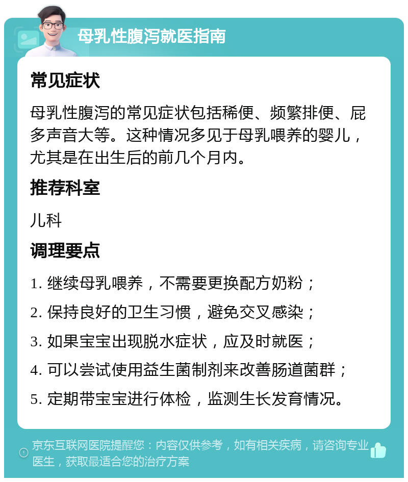 母乳性腹泻就医指南 常见症状 母乳性腹泻的常见症状包括稀便、频繁排便、屁多声音大等。这种情况多见于母乳喂养的婴儿，尤其是在出生后的前几个月内。 推荐科室 儿科 调理要点 1. 继续母乳喂养，不需要更换配方奶粉； 2. 保持良好的卫生习惯，避免交叉感染； 3. 如果宝宝出现脱水症状，应及时就医； 4. 可以尝试使用益生菌制剂来改善肠道菌群； 5. 定期带宝宝进行体检，监测生长发育情况。