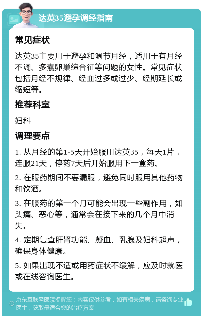 达英35避孕调经指南 常见症状 达英35主要用于避孕和调节月经，适用于有月经不调、多囊卵巢综合征等问题的女性。常见症状包括月经不规律、经血过多或过少、经期延长或缩短等。 推荐科室 妇科 调理要点 1. 从月经的第1-5天开始服用达英35，每天1片，连服21天，停药7天后开始服用下一盒药。 2. 在服药期间不要漏服，避免同时服用其他药物和饮酒。 3. 在服药的第一个月可能会出现一些副作用，如头痛、恶心等，通常会在接下来的几个月中消失。 4. 定期复查肝肾功能、凝血、乳腺及妇科超声，确保身体健康。 5. 如果出现不适或用药症状不缓解，应及时就医或在线咨询医生。