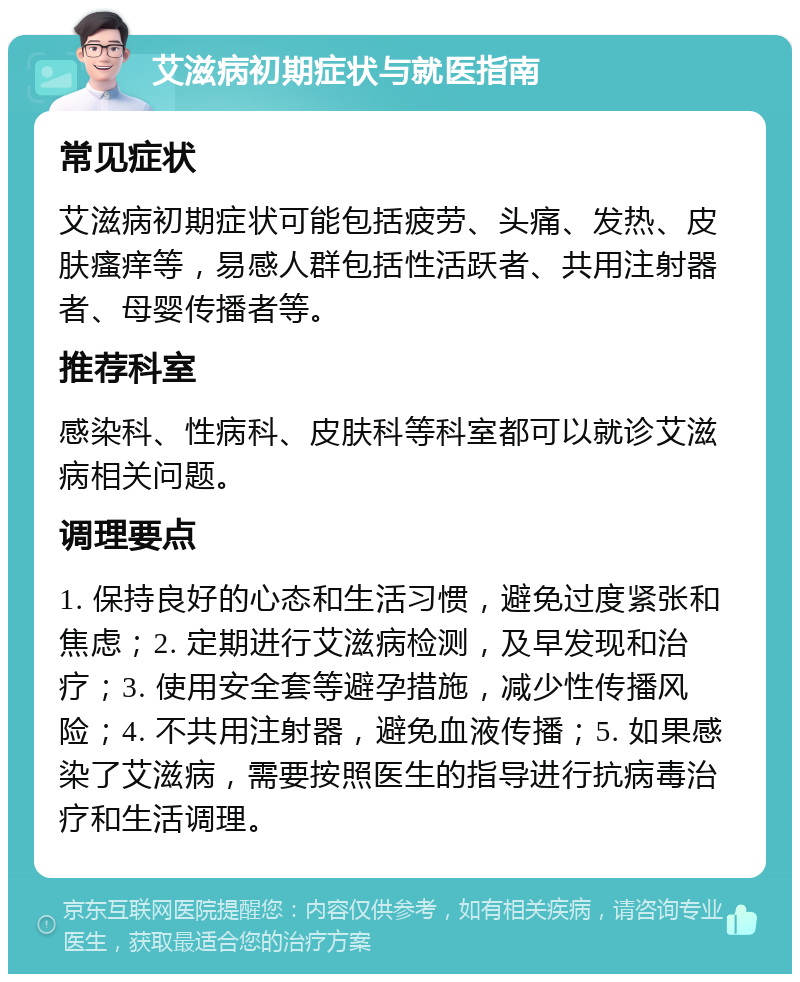 艾滋病初期症状与就医指南 常见症状 艾滋病初期症状可能包括疲劳、头痛、发热、皮肤瘙痒等，易感人群包括性活跃者、共用注射器者、母婴传播者等。 推荐科室 感染科、性病科、皮肤科等科室都可以就诊艾滋病相关问题。 调理要点 1. 保持良好的心态和生活习惯，避免过度紧张和焦虑；2. 定期进行艾滋病检测，及早发现和治疗；3. 使用安全套等避孕措施，减少性传播风险；4. 不共用注射器，避免血液传播；5. 如果感染了艾滋病，需要按照医生的指导进行抗病毒治疗和生活调理。