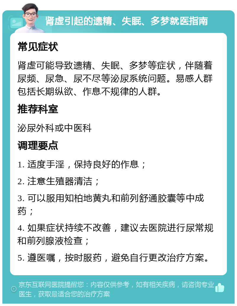 肾虚引起的遗精、失眠、多梦就医指南 常见症状 肾虚可能导致遗精、失眠、多梦等症状，伴随着尿频、尿急、尿不尽等泌尿系统问题。易感人群包括长期纵欲、作息不规律的人群。 推荐科室 泌尿外科或中医科 调理要点 1. 适度手淫，保持良好的作息； 2. 注意生殖器清洁； 3. 可以服用知柏地黄丸和前列舒通胶囊等中成药； 4. 如果症状持续不改善，建议去医院进行尿常规和前列腺液检查； 5. 遵医嘱，按时服药，避免自行更改治疗方案。