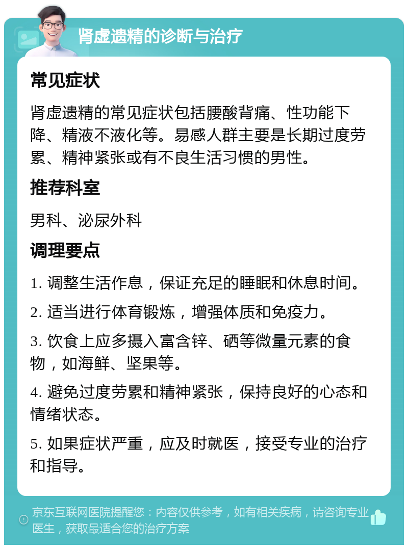 肾虚遗精的诊断与治疗 常见症状 肾虚遗精的常见症状包括腰酸背痛、性功能下降、精液不液化等。易感人群主要是长期过度劳累、精神紧张或有不良生活习惯的男性。 推荐科室 男科、泌尿外科 调理要点 1. 调整生活作息，保证充足的睡眠和休息时间。 2. 适当进行体育锻炼，增强体质和免疫力。 3. 饮食上应多摄入富含锌、硒等微量元素的食物，如海鲜、坚果等。 4. 避免过度劳累和精神紧张，保持良好的心态和情绪状态。 5. 如果症状严重，应及时就医，接受专业的治疗和指导。