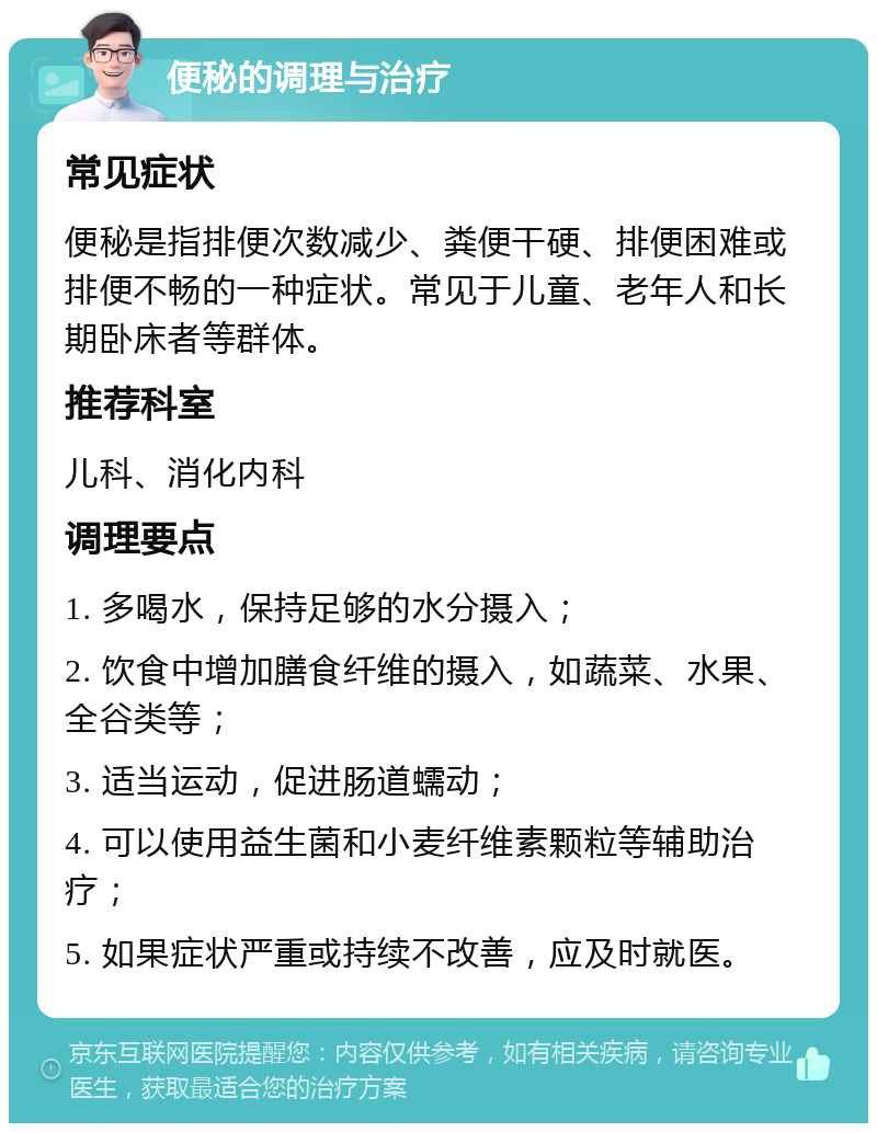 便秘的调理与治疗 常见症状 便秘是指排便次数减少、粪便干硬、排便困难或排便不畅的一种症状。常见于儿童、老年人和长期卧床者等群体。 推荐科室 儿科、消化内科 调理要点 1. 多喝水，保持足够的水分摄入； 2. 饮食中增加膳食纤维的摄入，如蔬菜、水果、全谷类等； 3. 适当运动，促进肠道蠕动； 4. 可以使用益生菌和小麦纤维素颗粒等辅助治疗； 5. 如果症状严重或持续不改善，应及时就医。