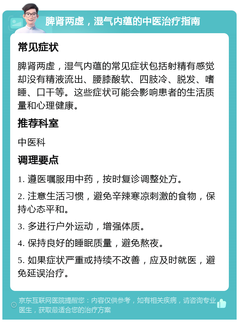 脾肾两虚，湿气内蕴的中医治疗指南 常见症状 脾肾两虚，湿气内蕴的常见症状包括射精有感觉却没有精液流出、腰膝酸软、四肢冷、脱发、嗜睡、口干等。这些症状可能会影响患者的生活质量和心理健康。 推荐科室 中医科 调理要点 1. 遵医嘱服用中药，按时复诊调整处方。 2. 注意生活习惯，避免辛辣寒凉刺激的食物，保持心态平和。 3. 多进行户外运动，增强体质。 4. 保持良好的睡眠质量，避免熬夜。 5. 如果症状严重或持续不改善，应及时就医，避免延误治疗。