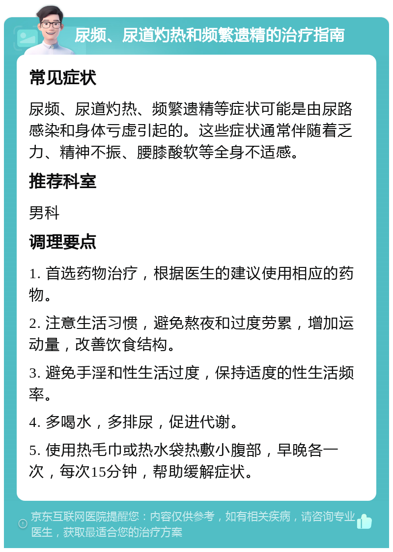 尿频、尿道灼热和频繁遗精的治疗指南 常见症状 尿频、尿道灼热、频繁遗精等症状可能是由尿路感染和身体亏虚引起的。这些症状通常伴随着乏力、精神不振、腰膝酸软等全身不适感。 推荐科室 男科 调理要点 1. 首选药物治疗，根据医生的建议使用相应的药物。 2. 注意生活习惯，避免熬夜和过度劳累，增加运动量，改善饮食结构。 3. 避免手淫和性生活过度，保持适度的性生活频率。 4. 多喝水，多排尿，促进代谢。 5. 使用热毛巾或热水袋热敷小腹部，早晚各一次，每次15分钟，帮助缓解症状。