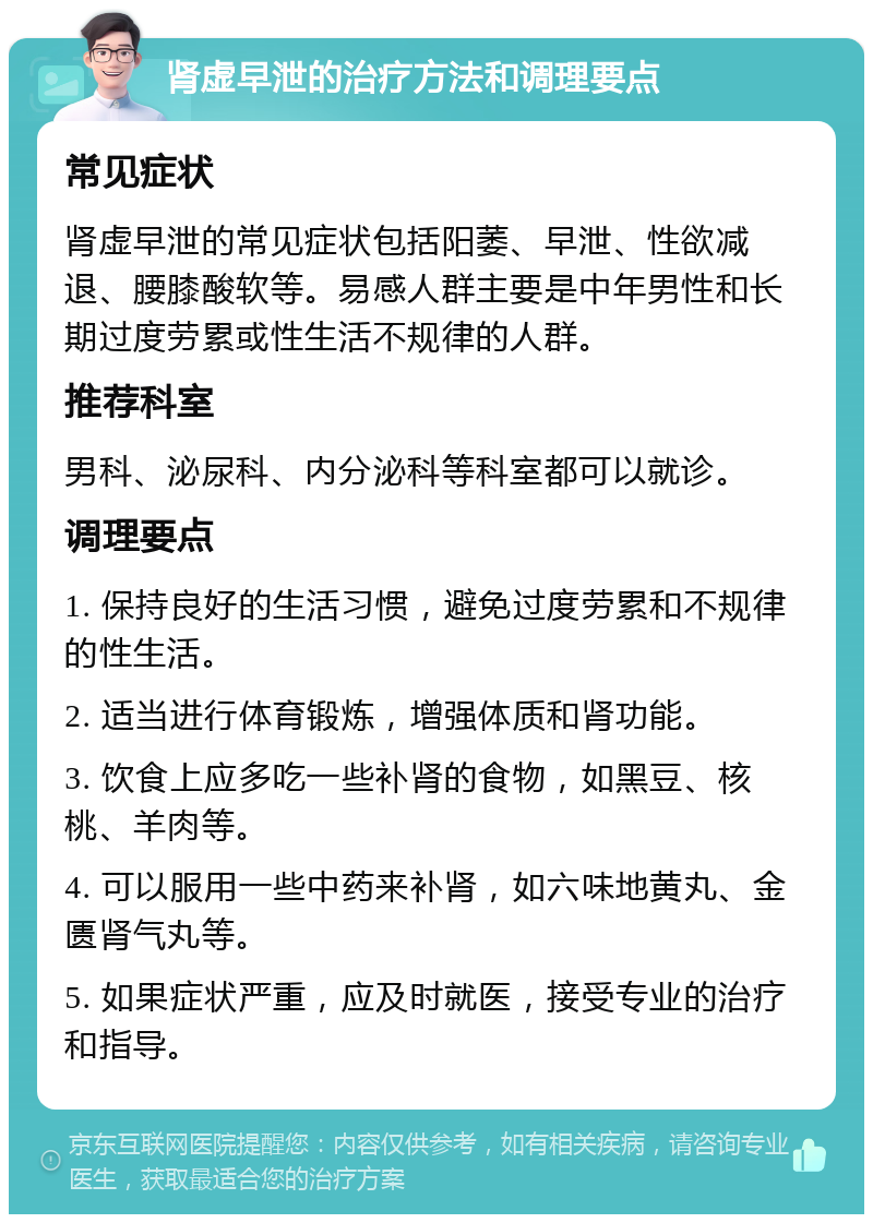 肾虚早泄的治疗方法和调理要点 常见症状 肾虚早泄的常见症状包括阳萎、早泄、性欲减退、腰膝酸软等。易感人群主要是中年男性和长期过度劳累或性生活不规律的人群。 推荐科室 男科、泌尿科、内分泌科等科室都可以就诊。 调理要点 1. 保持良好的生活习惯，避免过度劳累和不规律的性生活。 2. 适当进行体育锻炼，增强体质和肾功能。 3. 饮食上应多吃一些补肾的食物，如黑豆、核桃、羊肉等。 4. 可以服用一些中药来补肾，如六味地黄丸、金匮肾气丸等。 5. 如果症状严重，应及时就医，接受专业的治疗和指导。