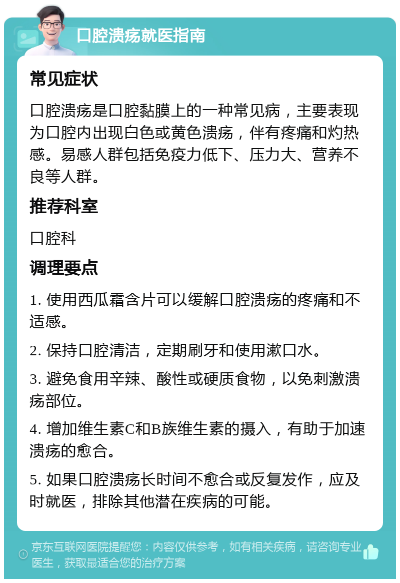 口腔溃疡就医指南 常见症状 口腔溃疡是口腔黏膜上的一种常见病，主要表现为口腔内出现白色或黄色溃疡，伴有疼痛和灼热感。易感人群包括免疫力低下、压力大、营养不良等人群。 推荐科室 口腔科 调理要点 1. 使用西瓜霜含片可以缓解口腔溃疡的疼痛和不适感。 2. 保持口腔清洁，定期刷牙和使用漱口水。 3. 避免食用辛辣、酸性或硬质食物，以免刺激溃疡部位。 4. 增加维生素C和B族维生素的摄入，有助于加速溃疡的愈合。 5. 如果口腔溃疡长时间不愈合或反复发作，应及时就医，排除其他潜在疾病的可能。