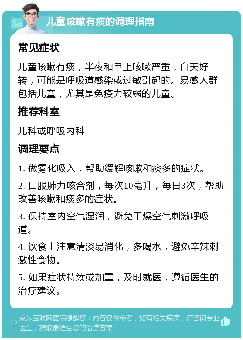 儿童咳嗽有痰的调理指南 常见症状 儿童咳嗽有痰，半夜和早上咳嗽严重，白天好转，可能是呼吸道感染或过敏引起的。易感人群包括儿童，尤其是免疫力较弱的儿童。 推荐科室 儿科或呼吸内科 调理要点 1. 做雾化吸入，帮助缓解咳嗽和痰多的症状。 2. 口服肺力咳合剂，每次10毫升，每日3次，帮助改善咳嗽和痰多的症状。 3. 保持室内空气湿润，避免干燥空气刺激呼吸道。 4. 饮食上注意清淡易消化，多喝水，避免辛辣刺激性食物。 5. 如果症状持续或加重，及时就医，遵循医生的治疗建议。