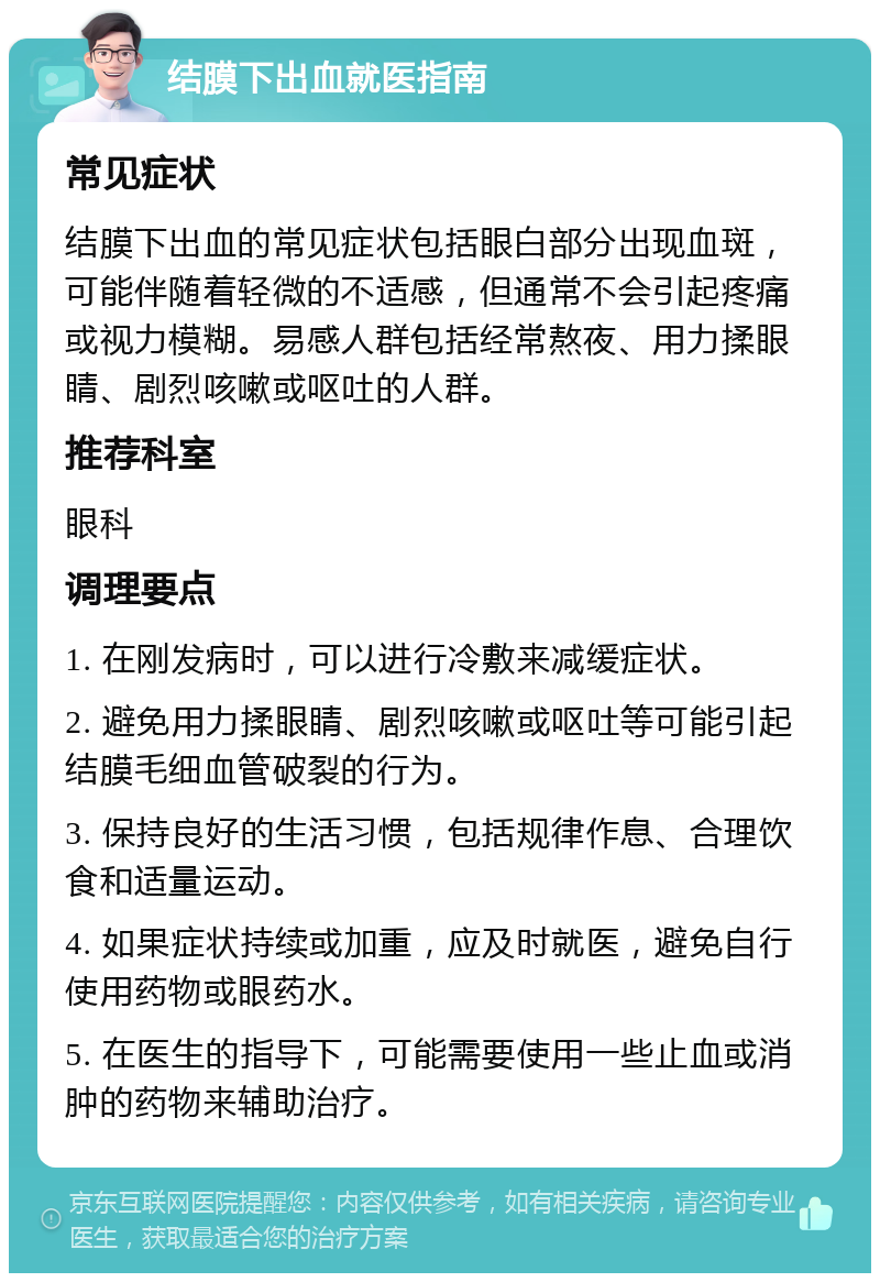 结膜下出血就医指南 常见症状 结膜下出血的常见症状包括眼白部分出现血斑，可能伴随着轻微的不适感，但通常不会引起疼痛或视力模糊。易感人群包括经常熬夜、用力揉眼睛、剧烈咳嗽或呕吐的人群。 推荐科室 眼科 调理要点 1. 在刚发病时，可以进行冷敷来减缓症状。 2. 避免用力揉眼睛、剧烈咳嗽或呕吐等可能引起结膜毛细血管破裂的行为。 3. 保持良好的生活习惯，包括规律作息、合理饮食和适量运动。 4. 如果症状持续或加重，应及时就医，避免自行使用药物或眼药水。 5. 在医生的指导下，可能需要使用一些止血或消肿的药物来辅助治疗。