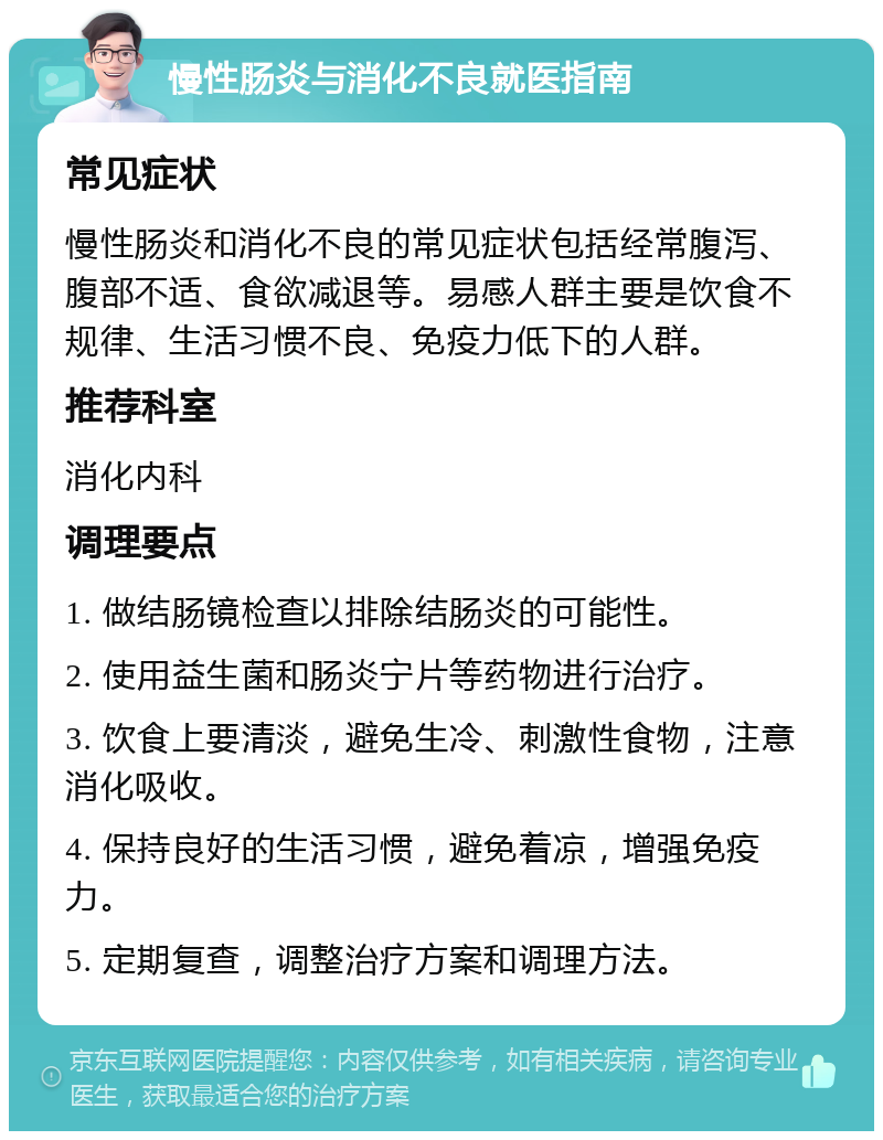 慢性肠炎与消化不良就医指南 常见症状 慢性肠炎和消化不良的常见症状包括经常腹泻、腹部不适、食欲减退等。易感人群主要是饮食不规律、生活习惯不良、免疫力低下的人群。 推荐科室 消化内科 调理要点 1. 做结肠镜检查以排除结肠炎的可能性。 2. 使用益生菌和肠炎宁片等药物进行治疗。 3. 饮食上要清淡，避免生冷、刺激性食物，注意消化吸收。 4. 保持良好的生活习惯，避免着凉，增强免疫力。 5. 定期复查，调整治疗方案和调理方法。