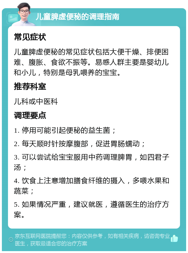 儿童脾虚便秘的调理指南 常见症状 儿童脾虚便秘的常见症状包括大便干燥、排便困难、腹胀、食欲不振等。易感人群主要是婴幼儿和小儿，特别是母乳喂养的宝宝。 推荐科室 儿科或中医科 调理要点 1. 停用可能引起便秘的益生菌； 2. 每天顺时针按摩腹部，促进胃肠蠕动； 3. 可以尝试给宝宝服用中药调理脾胃，如四君子汤； 4. 饮食上注意增加膳食纤维的摄入，多喂水果和蔬菜； 5. 如果情况严重，建议就医，遵循医生的治疗方案。