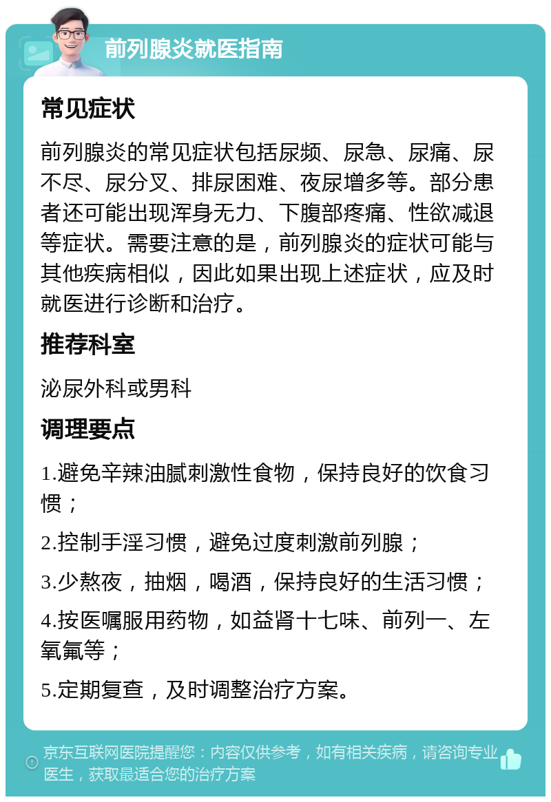 前列腺炎就医指南 常见症状 前列腺炎的常见症状包括尿频、尿急、尿痛、尿不尽、尿分叉、排尿困难、夜尿增多等。部分患者还可能出现浑身无力、下腹部疼痛、性欲减退等症状。需要注意的是，前列腺炎的症状可能与其他疾病相似，因此如果出现上述症状，应及时就医进行诊断和治疗。 推荐科室 泌尿外科或男科 调理要点 1.避免辛辣油腻刺激性食物，保持良好的饮食习惯； 2.控制手淫习惯，避免过度刺激前列腺； 3.少熬夜，抽烟，喝酒，保持良好的生活习惯； 4.按医嘱服用药物，如益肾十七味、前列一、左氧氟等； 5.定期复查，及时调整治疗方案。